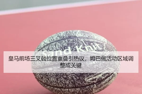 皇马前场三叉戟位置重叠引热议，姆巴佩活动区域调整成关键